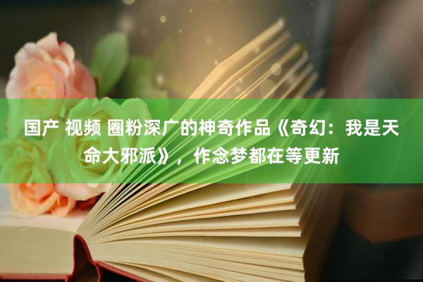 国产 视频 圈粉深广的神奇作品《奇幻：我是天命大邪派》，作念梦都在等更新