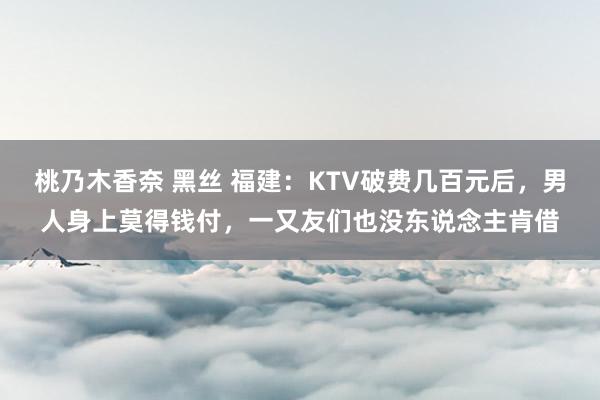 桃乃木香奈 黑丝 福建：KTV破费几百元后，男人身上莫得钱付，一又友们也没东说念主肯借