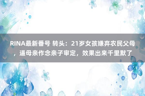 RINA最新番号 转头：21岁女孩嫌弃农民父母，逼母亲作念亲子审定，效果出来千里默了