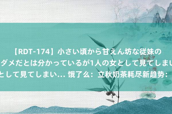 【RDT-174】小さい頃から甘えん坊な従妹の発育途中の躰が気になりダメだとは分かっているが1人の女として見てしまい… 饿了么：立秋奶茶耗尽新趋势：订单大增