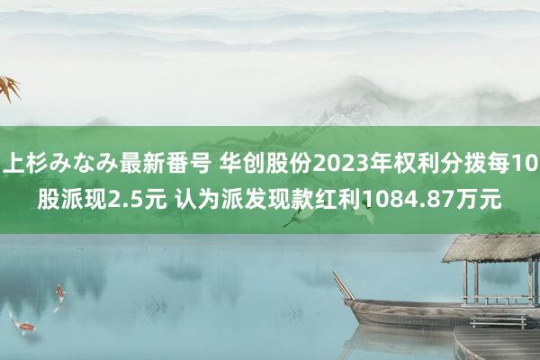 上杉みなみ最新番号 华创股份2023年权利分拨每10股派现2.5元 认为派发现款红利1084.87万元