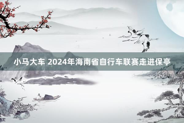 小马大车 2024年海南省自行车联赛走进保亭