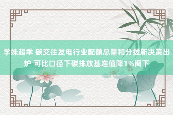 学妹超乖 碳交往发电行业配额总量和分拨新决策出炉 可比口径下碳排放基准值降1%阁下