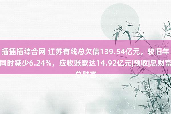 插插插综合网 江苏有线总欠债139.54亿元，较旧年同时减少6.24%，应收账款达14.92亿元|预收|总财富