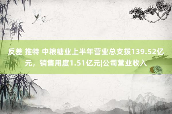 反差 推特 中粮糖业上半年营业总支拨139.52亿元，销售用度1.51亿元|公司营业收入