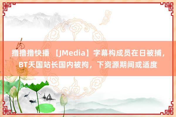 撸撸撸快播 【JMedia】字幕构成员在日被捕，BT天国站长国内被拘，下资源期间或适度