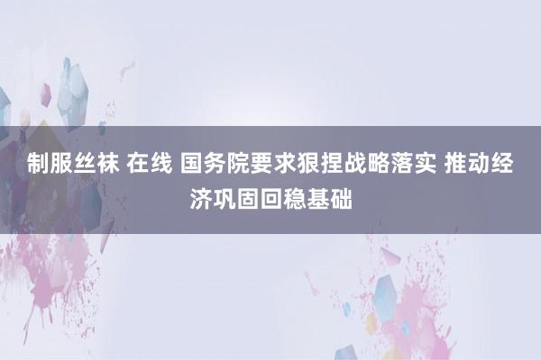 制服丝袜 在线 国务院要求狠捏战略落实 推动经济巩固回稳基础