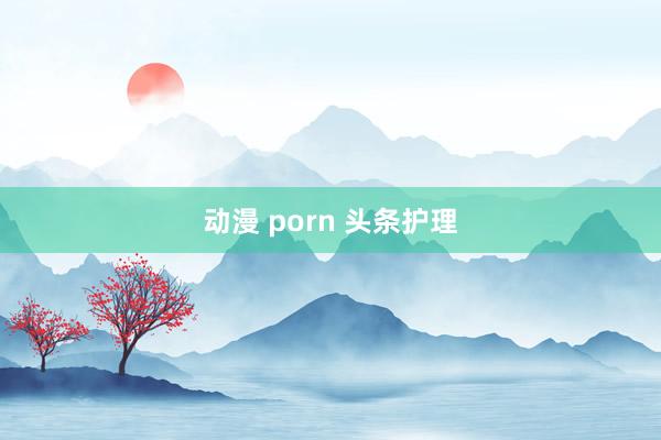 动漫 porn 头条护理