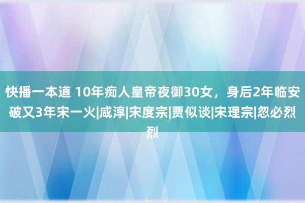 快播一本道 10年痴人皇帝夜御30女，身后2年临安破又3年宋一火|咸淳|宋度宗|贾似谈|宋理宗|忽必烈