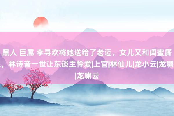 黑人 巨屌 李寻欢将她送给了老迈，女儿又和闺蜜厮混，林诗音一世让东谈主怜爱|上官|林仙儿|龙小云|龙啸云