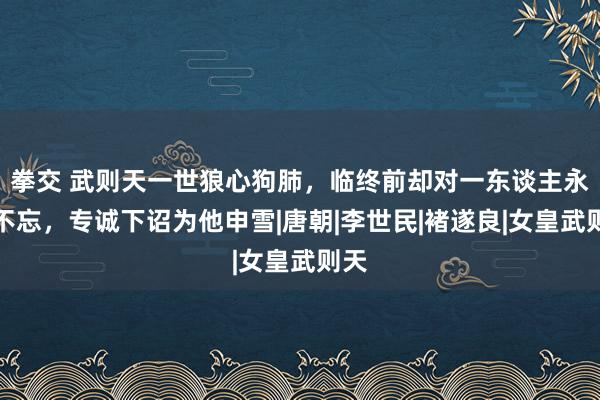 拳交 武则天一世狼心狗肺，临终前却对一东谈主永志不忘，专诚下诏为他申雪|唐朝|李世民|褚遂良|女皇武则天