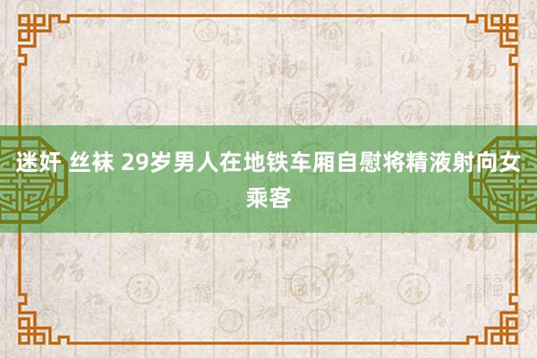 迷奸 丝袜 29岁男人在地铁车厢自慰将精液射向女乘客