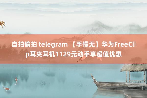 自拍偷拍 telegram 【手慢无】华为FreeClip耳夹耳机1129元动手享超值优惠