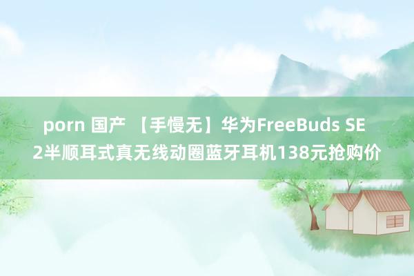 porn 国产 【手慢无】华为FreeBuds SE 2半顺耳式真无线动圈蓝牙耳机138元抢购价