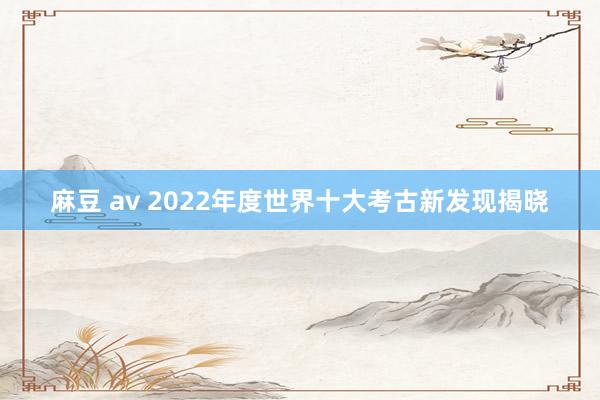 麻豆 av 2022年度世界十大考古新发现揭晓