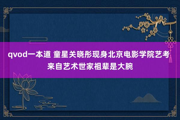 qvod一本道 童星关晓彤现身北京电影学院艺考 来自艺术世家祖辈是大腕