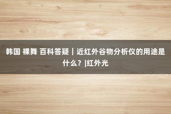 韩国 裸舞 百科答疑｜近红外谷物分析仪的用途是什么？|红外光