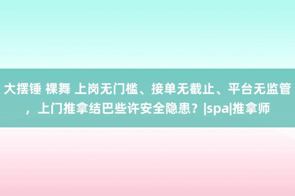 大摆锤 裸舞 上岗无门槛、接单无截止、平台无监管，上门推拿结巴些许安全隐患？|spa|推拿师