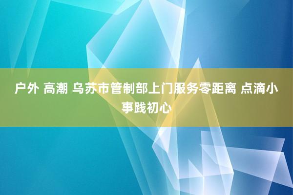 户外 高潮 乌苏市管制部上门服务零距离 点滴小事践初心