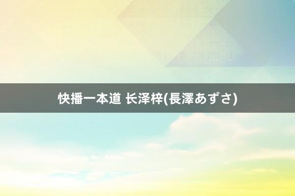 快播一本道 长泽梓(長澤あずさ)