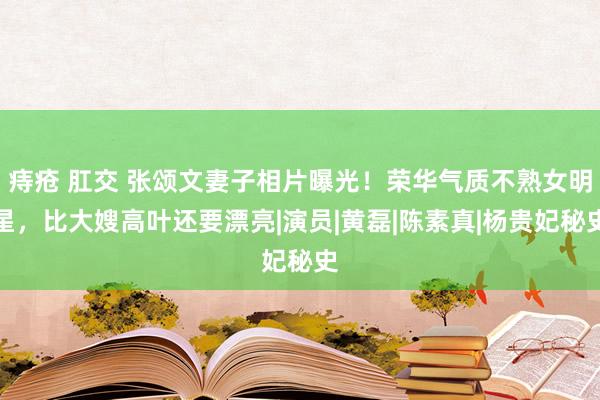 痔疮 肛交 张颂文妻子相片曝光！荣华气质不熟女明星，比大嫂高叶还要漂亮|演员|黄磊|陈素真|杨贵妃秘史