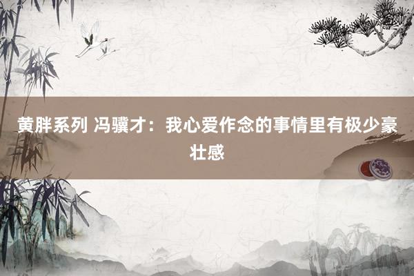 黄胖系列 冯骥才：我心爱作念的事情里有极少豪壮感